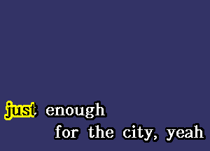 m enough

for the city, yeah