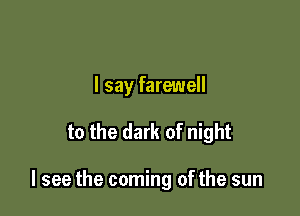 I say farewell

to the dark of night

I see the coming of the sun