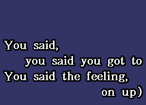 You said,

you said you got to
You said the feeling,
on up)