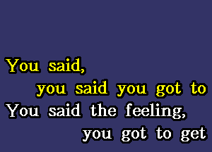 You said,

you said you got to
You said the feeling,
you got to get