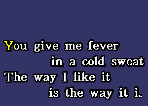 You give me fever

in a cold sweat
The way I like it
is the way it in