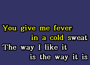 You give me fever

in a cold sweat
The way I like it
is the way it is