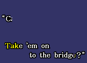 aCE

Take em on
to the bridgc?n