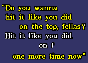 ch0 you wanna
hit it like you did
on the top, fellas?
Hit it like you did
on f

one more time nown