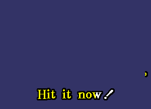 Hit it now I