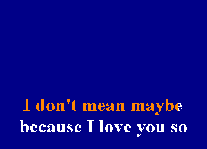 I don't mean maybe
because I love you so