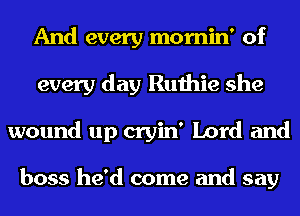 And every mornin' of
every day Ruthie she
wound up cryin' Lord and

boss he'd come and say