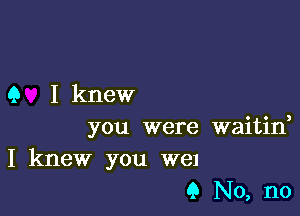 9 I knew

you were waitino
I knew you W81
9 No, no