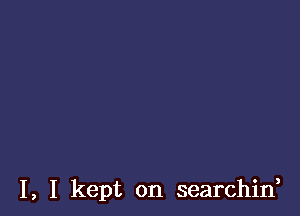 I, I kept on searchif