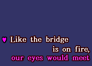 Like the bridge

is on fire,
our eyes would meet