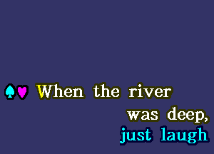 Q When the river

was deep,
just laugh