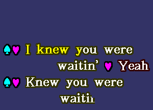 Q I knew you were

waitid Yeah
Q Knew you were
waitil