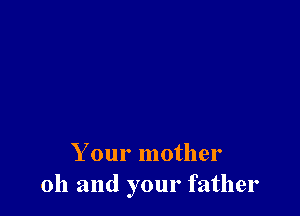 Your mother
oh and your father