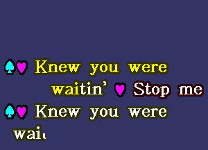 9 Knew you were

waitine Stop me
9 Knew you were
wail