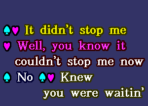 Q

Q

It didn,t stop me
Well, you know it
couldn,t stop me now
No Q Knew

you were waitin,