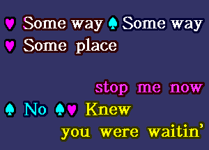 Some way 9 Some way
Some place

stop me now

9 No Q Knew
you were waitin,