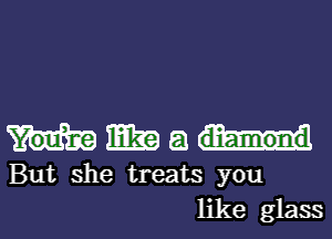 mm 8
But she treats you
like glass