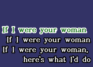 E? H were your woman
If I were your woman
If I were your woman,

hereos what I,d dol