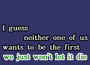 I guess
neither one of us
wants to be the first

mmmmm