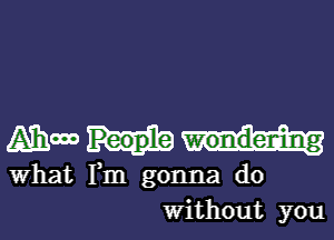 Ammm

What Fm gonna do
Without you