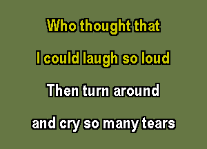 Who thought that
I could laugh so loud

Then turn around

and cry so many tears