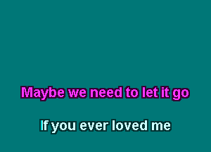 Maybe we need to let it go

If you ever loved me