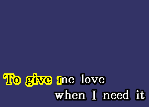 ED give me love

When I need it