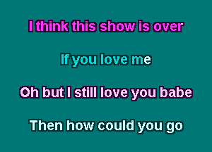 I think this show is over

If you love me

Oh but I still love you babe

Then how could you go