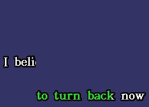 I beli-

to turn back now