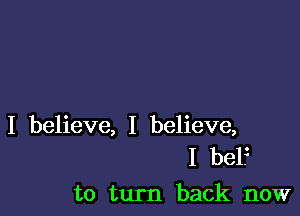 I believe, I believe,
I bel.z

to turn back now