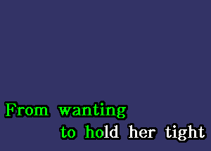 From wanting
to hold her tight