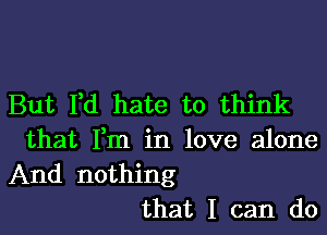 But I,d hate to think

that Fm in love alone
And nothing
that I can do