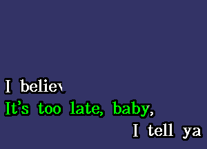 I beliex
It,s too late, baby,
I tell ya