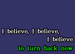 I believe, I believe,
I believe

to turn back now