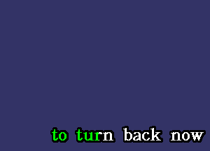 to turn back now