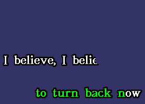 I believe, I belie

to turn back now