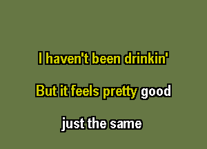 I haven't been drinkin'

But it feels pretty good

just the same