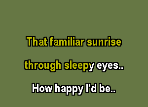 That familiar sunrise

through sleepy eyes..

How happy I'd be..