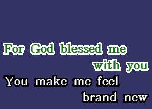 small
You make me feel
brand new