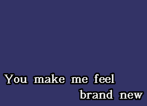 You make me feel
brand new