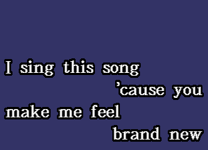 I sing this song

bause you
make me feel

brand new