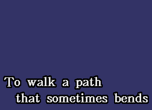 To walk a path
that sometimes bends