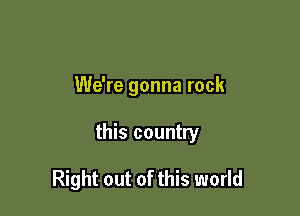We're gonna rock

this country

Right out of this world