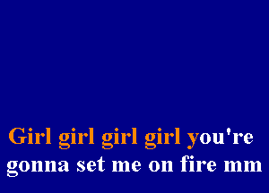 Girl girl girl girl you're
gonna set me on fire mm