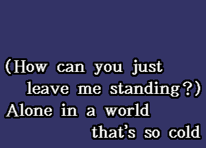 (How can you just
leave me standing?)
Alone in a world
thafs so cold