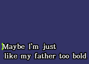 Maybe Fm just
like my father too bold