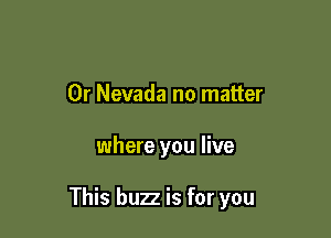 0r Nevada no matter

where you live

This buzz is for you