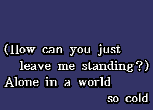(How can you just
leave me standing?)
Alone in a world
so cold
