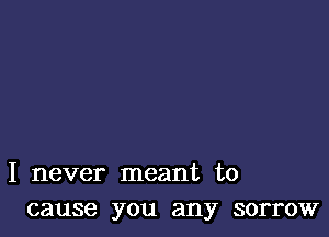I never meant to
cause you any sorrow