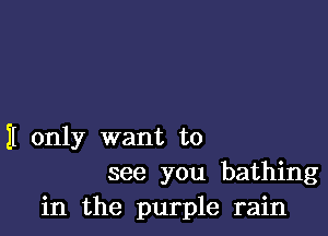 II only want to
see you bathing
in the purple rain
